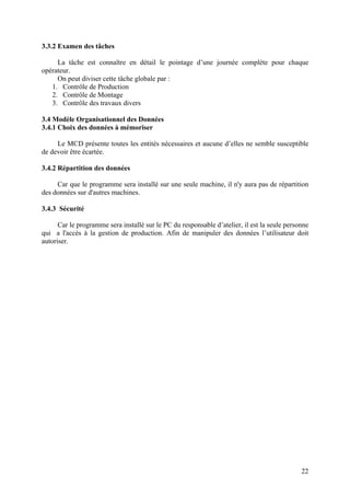 22
3.3.2 Examen des tâches
La tâche est connaître en détail le pointage d’une journée complète pour chaque
opérateur.
On peut diviser cette tâche globale par :
1. Contrôle de Production
2. Contrôle de Montage
3. Contrôle des travaux divers
3.4 Modèle Organisationnel des Données
3.4.1 Choix des données à mémoriser
Le MCD présente toutes les entités nécessaires et aucune d’elles ne semble susceptible
de devoir être écartée.
3.4.2 Répartition des données
Car que le programme sera installé sur une seule machine, il n'y aura pas de répartition
des données sur d'autres machines.
3.4.3 Sécurité
Car le programme sera installé sur le PC du responsable d’atelier, il est la seule personne
qui a l'accès à la gestion de production. Afin de manipuler des données l’utilisateur doit
autoriser.
 