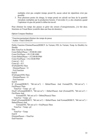 33
multiples n'est pas complet (temps presté=0), aucun calcul de répartition n'est pas
possible
3. Pour plusieurs postes de charge, le temps presté est calculé sur base de la quantité
introduite multipliée par la production horaire. C'est-à-dire il y a des situations quand
l’opérateur n'a pas été pointé le début du travail.
Pour éliminer les temps des pauses et gérer des erreurs d’enregistrements, j’ai fait deux
fonctions en Visual Basic (contrôle dans une base de données) :
Option Compare Database
'==================================================================
' Fonction permettant éliminer des temps de pause
' Author Vitali UDALOV
'==================================================================
Public Function EliminerPauses(DEBUT As Variant, FIN As Variant, Temp As Double) As
Double
Dim TimeVar As Double
Const Debut1Pause = #9:00:00 AM#
Const Fin1Pause = #9:12:00 AM#
Const Debut2Pause = #12:00:00 PM#
Const Fin2Pause = #12:30:00 PM#
Const p1 = 0.2
Const p2 = 0.5
If IsNull(FIN) Then
EliminerPauses = 0
Exit Function
End If
If IsEmpty(FIN) Then
EliminerPauses = 0
Exit Function
End If
If (Format(DEBUT, "hh:nn:ss") < Debut1Pause And Format(FIN, "hh:nn:ss") >
Fin2Pause) Then
TimeVar = Temp - p1 - p2
ElseIf ((Format(DEBUT, "hh:nn:ss") < Debut1Pause) And (Format(FIN, "hh:nn:ss") >
Fin1Pause And _
Format(FIN, "hh:nn:ss") < Debut2Pause)) Then
TimeVar = Temp - p1
ElseIf ((Format(DEBUT, "hh:nn:ss") > Debut1Pause And Format(DEBUT, "hh:nn:ss") <
Debut2Pause) And _
Format(FIN, "hh:nn:ss") > Fin2Pause) Then
TimeVar = Temp - p2
Else
TimeVar = Temp
End If
EliminerPauses = TimeVar
End Function
 