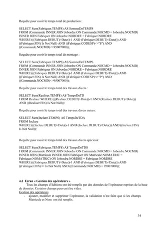 34
Requête pour avoir le temps total de production :
SELECT Sum(Fabriquer.TEMPS) AS SommeDeTEMPS
FROM (Commande INNER JOIN Jobordre ON Commande.NOCMD = Jobordre.NOCMD)
INNER JOIN Fabriquer ON Jobordre.NORDRE = Fabriquer.NORDRE
WHERE (((Fabriquer.DEBUT)>Date()-1 AND (Fabriquer.DEBUT)<Date()) AND
((Fabriquer.FIN) Is Not Null) AND ((Fabriquer.CODESP)<>"S") AND
((Commande.NOCMD)<>95007000));
Requête pour avoir le temps total de montage :
SELECT Sum(Fabriquer.TEMPS) AS SommeDeTEMPS
FROM (Commande INNER JOIN Jobordre ON Commande.NOCMD = Jobordre.NOCMD)
INNER JOIN Fabriquer ON Jobordre.NORDRE = Fabriquer.NORDRE
WHERE (((Fabriquer.DEBUT)>Date()-1 AND (Fabriquer.DEBUT)<Date()) AND
((Fabriquer.FIN) Is Not Null) AND ((Fabriquer.CODESP)<>"P") AND
((Commande.NOCMD)<>95007000));
Requête pour avoir le temps total des travaux divers :
SELECT Sum(Realiser.TEMPS) AS TempsDeTD
FROM Realiser WHERE (((Realiser.DEBUT)>Date()-1 AND (Realiser.DEBUT)<Date())
AND ((Realiser.FIN) Is Not Null));
Requête pour avoir le temps total des travaux divers autres:
SELECT Sum(Inclure.TEMPS) AS TempsDeTDA
FROM Inclure
WHERE (((Inclure.DEBUT)>Date()-1 AND (Inclure.DEBUT)<Date()) AND ((Inclure.FIN)
Is Not Null));
Requête pour avoir le temps total des travaux divers spécieux:
SELECT Sum(Fabriquer.TEMPS) AS TempsDeTDS
FROM (Commande INNER JOIN Jobordre ON Commande.NOCMD = Jobordre.NOCMD)
INNER JOIN (Matricule INNER JOIN Fabriquer ON Matricule.NOMATRIC =
Fabriquer.NOMATRIC) ON Jobordre.NORDRE = Fabriquer.NORDRE
WHERE (((Fabriquer.DEBUT)>Date()-1 AND (Fabriquer.DEBUT)<Date()) AND
((Fabriquer.FIN)<> Is Not Null) AND ((Commande.NOCMD) = 95007000));
4.2 Ecran « Gestion des opérateurs »
Tous les champs d’éditions ont été remplis par des données de l’opérateur reprises de la base
de données. Certains champs peuvent être vides.
Gestion des opérateurs
- ajouter, modifier et supprimer l’opérateur, la validation n’est faite que si les champs
Matricule et Nom ont été remplis.
 