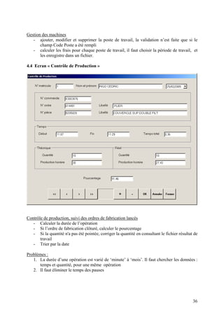 36
Gestion des machines
- ajouter, modifier et supprimer la poste de travail, la validation n’est faite que si le
champ Code Poste a été rempli
- calculer les frais pour chaque poste de travail, il faut choisir la période de travail, et
les enregistre dans un fichier.
4.4 Ecran « Contrôle de Production »
Contrôle de production, suivi des ordres de fabrication lancés
- Calculer la durée de l’opération
- Si l’ordre de fabrication clôturé, calculer le pourcentage
- Si la quantité n'a pas été pointée, corriger la quantité en consultant le fichier résultat de
travail
- Trier par la date
Problèmes :
1. La durée d’une opération est varié de ‘minute’ à ‘mois’. Il faut chercher les données :
temps et quantité, pour une même opération
2. Il faut éliminer le temps des pauses
 