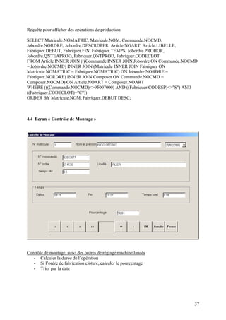 37
Requête pour afficher des opérations de production:
SELECT Matricule.NOMATRIC, Matricule.NOM, Commande.NOCMD,
Jobordre.NORDRE, Jobordre.DESCROPER, Article.NOART, Article.LIBELLE,
Fabriquer.DEBUT, Fabriquer.FIN, Fabriquer.TEMPS, Jobordre.PROHOR,
Jobordre.QNTEAPROD, Fabriquer.QNTPROD, Fabriquer.CODECLOT
FROM Article INNER JOIN (((Commande INNER JOIN Jobordre ON Commande.NOCMD
= Jobordre.NOCMD) INNER JOIN (Matricule INNER JOIN Fabriquer ON
Matricule.NOMATRIC = Fabriquer.NOMATRIC) ON Jobordre.NORDRE =
Fabriquer.NORDRE) INNER JOIN Composer ON Commande.NOCMD =
Composer.NOCMD) ON Article.NOART = Composer.NOART
WHERE (((Commande.NOCMD)<>95007000) AND ((Fabriquer.CODESP)<>"S") AND
((Fabriquer.CODECLOT)="C"))
ORDER BY Matricule.NOM, Fabriquer.DEBUT DESC;
4.4 Ecran « Contrôle de Montage »
Contrôle de montage, suivi des ordres de réglage machine lancés
- Calculer la durée de l’opération
- Si l’ordre de fabrication clôturé, calculer le pourcentage
- Trier par la date
 