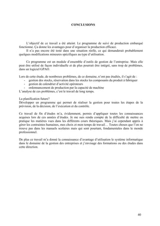 40
CONCLUSIONS
L’objectif de ce travail a été atteint. Le programme de suivi de production embarqué
fonctionne. Ça donne les avantages pour d’organiser la production efficace.
Il n’a pas encore été testé dans une situation réelle, ce qui demanderait probablement
quelques modifications mineures spécifiques au type d’utilisation.
Ce programme est un module d’ensemble d’outils de gestion de l’entreprise. Mais elle
peut être utilisé de façon individuelle et de plus pourrait être intégré, sans trop de problèmes,
dans un logiciel GPAO.
Lors de cette étude, de nombreux problèmes, de ce domaine, n’ont pas étudiés, il s’agit de :
- gestion des stocks, réservation dans les stocks les composants du produit à fabriquer
- gestion de calendrier d’activité opérateurs
- ordonnancement de production par la capacité de machine
L’analyse de ces problèmes, c’est le travail de long temps.
La planification future?
Développer un programme qui permet de réaliser la gestion pour toutes les étapes de la
prévision, de la décision, de l’exécution et du contrôle.
Ce travail de fin d’études m’a, évidemment, permis d’appliquer toutes les connaissances
acquises lors de ces années d’études. Je me suis rendu compte de la difficulté de mettre en
pratique les matières vues dans les différents cours théoriques. Mais j’ai cependant appris à
gérer les contraintes humaines, mes choix et mon temps de travail… Toutes choses que l’on ne
trouve pas dans les manuels scolaires mais qui sont pourtant, fondamentales dans le monde
professionnel.
De plus ce travail m’a donné la connaissance d’avantage d’utilisation le système informatique
dans le domaine de la gestion des entreprises et j’envisage des formations ou des études dans
cette direction.
 