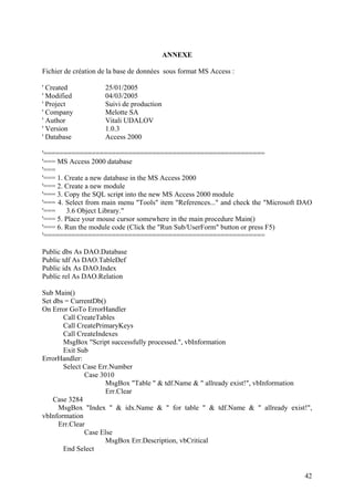 42
ANNEXE
Fichier de création de la base de données sous format MS Access :
' Created 25/01/2005
' Modified 04/03/2005
' Project Suivi de production
' Company Melotte SA
' Author Vitali UDALOV
' Version 1.0.3
' Database Access 2000
'=======================================================
'=== MS Access 2000 database
'===
'=== 1. Create a new database in the MS Access 2000
'=== 2. Create a new module
'=== 3. Copy the SQL script into the new MS Access 2000 module
'=== 4. Select from main menu "Tools" item "References..." and check the "Microsoft DAO
'=== 3.6 Object Library."
'=== 5. Place your mouse cursor somewhere in the main procedure Main()
'=== 6. Run the module code (Click the "Run Sub/UserForm" button or press F5)
'=======================================================
Public dbs As DAO.Database
Public tdf As DAO.TableDef
Public idx As DAO.Index
Public rel As DAO.Relation
Sub Main()
Set dbs = CurrentDb()
On Error GoTo ErrorHandler
Call CreateTables
Call CreatePrimaryKeys
Call CreateIndexes
MsgBox "Script successfully processed.", vbInformation
Exit Sub
ErrorHandler:
Select Case Err.Number
Case 3010
MsgBox "Table " & tdf.Name & " allready exist!", vbInformation
Err.Clear
Case 3284
MsgBox "Index " & idx.Name & " for table " & tdf.Name & " allready exist!",
vbInformation
Err.Clear
Case Else
MsgBox Err.Description, vbCritical
End Select
 