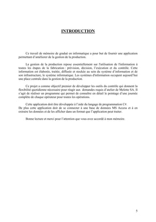 5
INTRODUCTION
Ce travail de mémoire de gradué en informatique a pour but de fournir une application
permettant d’améliorer de la gestion de la production.
La gestion de la production repose essentiellement sur l'utilisation de l'information à
toutes les étapes de la fabrication : prévision, décision, l’exécution et du contrôle. Cette
information est élaborée, traitée, diffusée et stockée au sein du système d’information et de
son infrastructure, le système informatique. Les systèmes d'information occupent aujourd’hui
une place centrale dans la gestion de la production.
Ce projet a comme objectif premier de développer les outils du contrôle qui donnent la
flexibilité quotidienne nécessaire pour réagir aux demandes requis d’atelier de Melotte SA. Il
s’agit de réaliser un programme qui permet de connaître en détail le pointage d’une journée
complète de chaque opérateur pour toutes les opérations.
Cette application doit être développée à l’aide du langage de programmation C#.
De plus cette application doit de se connecter à une base de données MS Access et à en
extraire les données et de les afficher dans un format que l’application peut traiter.
Bonne lecture et merci pour l’attention que vous avez accordé à mon mémoire.
 