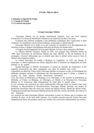 6
ETUDE PREALABLE
1. Domaine et objectif de l’étude
1.1. Champ de l’étude
1.1.1 Contexte du projet
Groupe Gascoigne Melotte
Gascoigne Melotte est un groupe international moderne, avec une forte capacité
d’innovation, un réseau de distribution mondial et une expérience de plus d’un siècle.
Il propose des solutions complètes à des problèmes compliqués dans l’agriculture et dans
l’industrie. Les problèmes sont de nature technique, économique et opérationnelle.
Gascoigne Melotte est le leader en ce qui concerne la conception et le développement des
machines à traire, et dispose d'installations dans plus de 60 pays du monde entier.
A l'origine du développement de Gascoigne Melotte, on trouve deux entreprises familiales :
La "Maison Melotte" d'origine, fondée en 1852, s'est engagée dans l'industrie laitière en
1888, après l'invention de l'écrémeuse Melotte par Jules Melotte, le fils du fondateur de la
compagnie. L'accueil enthousiaste que ce produit reçut dans le monde entier assura le futur de
Melotte dans l'industrie laitière.
La société Gascoigne fut fondée à Reading, en Angleterre, en 1927, par George H.
Gascoigne, et obtint rapidement une bonne réputation dans le domaine de l'équipement de traite
pratique et de qualité. .
Quand Gascoigne et Melotte fusionnèrent, il résulta de l'étendue de l'expérience et des
capacités d'innovation des deux compagnies une ligne de produits sans rivale. .
Aujourd'hui, au début du 21ème siècle, Gascoigne Melotte est toujours en tête, en développant des
méthodes pratiques utilisant la technologie des microprocesseurs pour la ferme, y compris le
système de traite robotisé Zenith entièrement automatisé. .
Avec des usines de fabrication en Belgique et en Allemagne, et des sociétés de distribution en
Hollande, en France, en Belgique, en Allemagne, en Irlande et au Royaume-Uni, Gascoigne
Melotte est le fournisseur idéal d'équipement de traite dans le monde entier. .
Et ceci concerne non seulement les zones traditionnelles d'élevage laitier en Europe, mais aussi
l'Afrique, le Moyen-Orient et l'Extrême-Orient. Gascoigne Melotte participe aux projets de
production alimentaire dans des zones qui, jusqu'à une époque récente, étaient des déserts arides.
L'équipement produit par Gascoigne Melotte permet de traire des vaches, des brebis, des chèvres et
des chameaux. .
Les systèmes de traite Gascoigne Melotte conviennent à toutes les fermes, que le troupeau soit
constitué de deux, ou de deux mille animaux. Les sociétés associées peuvent fournir tout autre
équipement de ferme, des pompes à purin aux citernes, des convoyeurs d'alimentation aux racloirs.
 