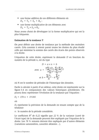 La prévision de la demande
75© Éditions d’Organisation
• une forme additive de ces différents éléments où
Dn = Tn + Sn + Rn ;
• une forme multiplicative de ces éléments avec
Dn = Tn × Sn × Rn.
Nous avons choisi de développer ici la forme multiplicative qui est la
plus fréquente.
Estimation de la tendance T
On peut déﬁnir une droite de tendance par la méthode des moindres
carrés. Cela consiste à retenir parmi toutes les droites du plan étudié
celle qui minimise la somme des carrés des écarts des points observés
à la droite.
L’équation de cette droite, exprimant la demande D en fonction du
numéro de la période n, est du type
D = a × n + b
avec
et
où N est le nombre de périodes de l’historique des données.
Facile à calculer à partir d’un tableur, cette droite est représentée sur la
ﬁgure 3.4 en comparaison des valeurs historiques précédentes. On
pourra donc représenter l’évolution de la tendance par l’équation :
Dt = 378 n + 19 045
où
Dt représente la prévision de la demande en tenant compte que de la
tendance
n : le numéro de la période considérée.
Le coefﬁcient R2 de 0,22 signiﬁe que 22 % de la variance (carré de
l’écart type) de la demande peuvent être expliqués par l’équation de la
droite. Les 78 % restants doivent être expliqués par d’autres éléments
(variations saisonnières, caractère aléatoire…).
a
N nDn n Dn∑∑–∑
N n2
∑ n)∑ 2(–
---------------------------------------------------------=
b
Dn∑
N
--------------- a
n∑
N
-----------–=
 