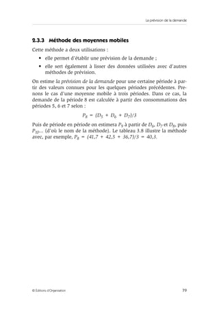 La prévision de la demande
79© Éditions d’Organisation
2.3.3 Méthode des moyennes mobiles
Cette méthode a deux utilisations :
• elle permet d’établir une prévision de la demande ;
• elle sert également à lisser des données utilisées avec d’autres
méthodes de prévision.
On estime la prévision de la demande pour une certaine période à par-
tir des valeurs connues pour les quelques périodes précédentes. Pre-
nons le cas d’une moyenne mobile à trois périodes. Dans ce cas, la
demande de la période 8 est calculée à partir des consommations des
périodes 5, 6 et 7 selon :
P8 = (D5 + D6 + D7)/3
Puis de période en période on estimera P9 à partir de D6, D7 et D8, puis
P10... (d’où le nom de la méthode). Le tableau 3.8 illustre la méthode
avec, par exemple, P8 = (41,7 + 42,5 + 36,7)/3 = 40,3.
 