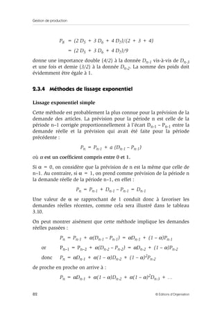 Gestion de production
82 © Éditions d’Organisation
P8 = (2 D5 + 3 D6 + 4 D7)/(2 + 3 + 4)
= (2 D5 + 3 D6 + 4 D7)/9
donne une importance double (4/2) à la donnée Dn-1 vis-à-vis de Dn-3
et une fois et demie (3/2) à la donnée Dn-2. La somme des poids doit
évidemment être égale à 1.
2.3.4 Méthodes de lissage exponentiel
Lissage exponentiel simple
Cette méthode est probablement la plus connue pour la prévision de la
demande des articles. La prévision pour la période n est celle de la
période n–1 corrigée proportionnellement à l’écart Dn-1 – Pn-1 entre la
demande réelle et la prévision qui avait été faite pour la période
précédente :
Pn = Pn-1 + a (Dn-1 – Pn-1)
où α est un coefﬁcient compris entre 0 et 1.
Si α = 0, on considère que la prévision de n est la même que celle de
n–1. Au contraire, si α = 1, on prend comme prévision de la période n
la demande réelle de la période n–1, en effet :
Pn = Pn-1 + Dn-1 – Pn-1 = Dn-1
Une valeur de α se rapprochant de 1 conduit donc à favoriser les
demandes réelles récentes, comme cela sera illustré dans le tableau
3.10.
On peut montrer aisément que cette méthode implique les demandes
réelles passées :
Pn = Pn-1 + α(Dn-1 – Pn-1) = αDn-1 + (1 – α)Pn-1
or Pn–1 = Pn–2 + α(Dn-2 – Pn-2) = αDn-2 + (1 – α)Pn-2
donc Pn = αDn-1 + α(1 – α)Dn-2 + (1 – α)2Pn-2
de proche en proche on arrive à :
Pn = αDn-1 + α(1 – α)Dn-2 + α(1 – α)2Dn-3 + …
 