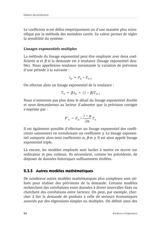 Gestion de production
84 © Éditions d’Organisation
Le coefﬁcient α est déﬁni empiriquement ou d’une manière plus scien-
tiﬁque par la méthode des moindres carrés. Sa valeur permet de régler
la sensibilité du système.
Lissages exponentiels multiples
La méthode du lissage exponentiel peut être employée avec deux coef-
ﬁcients α et β si la demande est à tendance (lissage exponentiel dou-
ble). Nous appellerons tendance instantanée la variation de prévision
d’une période à la suivante :
tn = Pn – Pn-1
On effectue alors un lissage exponentiel de la tendance :
Tn = β.tn + (1 – β)Tn-1
Nous n’entrerons pas plus dans le détail du lissage exponentiel double
et nous demanderons au lecteur d’admettre que la prévision corrigée
s’exprime par :
Il est également possible d’effectuer un lissage exponentiel des coefﬁ-
cients saisonniers en introduisant un coefﬁcient γ. Le lissage exponen-
tiel comporte alors trois coefﬁcients α, β et γ. Il est ainsi appelé lissage
exponentiel triple.
Là encore, les modèles employés sont faciles à mettre en œuvre sur
ordinateur et peu coûteux. Ils nécessitent, comme les précédents, de
disposer de données historiques sufﬁsamment étoffées.
2.3.5 Autres modèles mathématiques
De nombreux autres modèles mathématiques plus complexes sont uti-
lisés pour réaliser des prévisions de la demande. Certains modèles
recherchent des corrélations entre données à divers intervalles ﬁxés ou
cherchent des corrélations entre facteurs. On peut, par exemple, cher-
cher à lier la demande de produits à celle de secteurs économiques
associés par des régressions simples ou multiples. On déﬁnit ainsi des
P′n Pn
1 α+
2α
------------- Tn+=
 