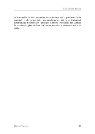 La prévision de la demande
89© Éditions d’Organisation
indispensable de bien connaître les problèmes de la prévision de la
demande et de ne pas faire une conﬁance aveugle à un traitement
automatique. L’expérience, l’intuition et le bon sens seront des facteurs
fondamentaux pour réaliser une bonne prévision et détecter toute ano-
malie.
 