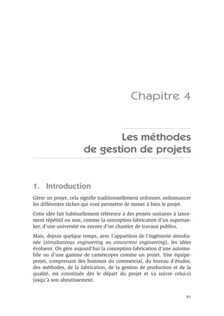 91
Chapitre 4
Les méthodes
de gestion de projets
1. Introduction
Gérer un projet, cela signiﬁe traditionnellement ordonner, ordonnancer
les différentes tâches qui vont permettre de mener à bien le projet.
Cette idée fait habituellement référence à des projets unitaires à lance-
ment répétitif ou non, comme la conception-fabrication d’un supertan-
ker, d’une université ou encore d’un chantier de travaux publics.
Mais, depuis quelque temps, avec l’apparition de l’ingénierie simulta-
née (simultaneous engineering ou concurrent engineering), les idées
évoluent. On gère aujourd’hui la conception-fabrication d’une automo-
bile ou d’une gamme de caméscopes comme un projet. Une équipe-
projet, comprenant des hommes du commercial, du bureau d’études,
des méthodes, de la fabrication, de la gestion de production et de la
qualité, est constituée dès le départ du projet et va suivre celui-ci
jusqu’à son aboutissement.
 