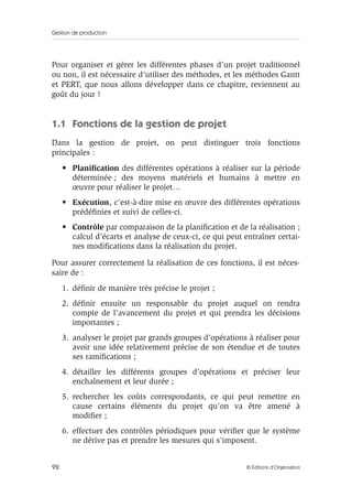 Gestion de production
92 © Éditions d’Organisation
Pour organiser et gérer les différentes phases d’un projet traditionnel
ou non, il est nécessaire d’utiliser des méthodes, et les méthodes Gantt
et PERT, que nous allons développer dans ce chapitre, reviennent au
goût du jour !
1.1 Fonctions de la gestion de projet
Dans la gestion de projet, on peut distinguer trois fonctions
principales :
• Planiﬁcation des différentes opérations à réaliser sur la période
déterminée ; des moyens matériels et humains à mettre en
œuvre pour réaliser le projet…
• Exécution, c’est-à-dire mise en œuvre des différentes opérations
prédéﬁnies et suivi de celles-ci.
• Contrôle par comparaison de la planiﬁcation et de la réalisation ;
calcul d’écarts et analyse de ceux-ci, ce qui peut entraîner certai-
nes modiﬁcations dans la réalisation du projet.
Pour assurer correctement la réalisation de ces fonctions, il est néces-
saire de :
1. déﬁnir de manière très précise le projet ;
2. déﬁnir ensuite un responsable du projet auquel on rendra
compte de l’avancement du projet et qui prendra les décisions
importantes ;
3. analyser le projet par grands groupes d’opérations à réaliser pour
avoir une idée relativement précise de son étendue et de toutes
ses ramiﬁcations ;
4. détailler les différents groupes d’opérations et préciser leur
enchaînement et leur durée ;
5. rechercher les coûts correspondants, ce qui peut remettre en
cause certains éléments du projet qu’on va être amené à
modiﬁer ;
6. effectuer des contrôles périodiques pour vériﬁer que le système
ne dérive pas et prendre les mesures qui s’imposent.
 