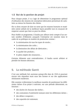 Les méthodes de gestion de projets
93© Éditions d’Organisation
1.2 But de la gestion de projet
Pour chaque projet, il va s’agir de déterminer le programme optimal
d’utilisation des moyens de conception-fabrication permettant de satis-
faire au mieux les besoins des clients.
On va donc essayer de faire en sorte que les moyens humains et maté-
riels soient utilisés de la meilleure façon possible tout en essayant de
respecter autant que faire se peut les délais.
Pour établir ce programme, il faudra par ailleurs tenir compte d’un cer-
tain nombre d’éléments auxquels l’entreprise est soumise dans le
cadre de sa politique en matière de production comme :
• la minimisation de tous les types de stocks ;
• la minimisation des coûts ;
• la diminution des délais de fabrication ;
• la qualité des produits ;
• le plein emploi des ressources…
Certains éléments sont contradictoires ; il faudra savoir arbitrer et
prendre les bonnes décisions.
2. La méthode Gantt
C’est une méthode fort ancienne puisqu’elle date de 1918 et pourtant
encore très répandue mais sous des formes et sur des applications
résolument modernes.
Elle consiste à déterminer la meilleure manière de positionner les diffé-
rentes tâches d’un projet à exécuter, sur une période déterminée, en
fonction :
• des durées de chacune des tâches ;
• des contraintes d’antériorité existant entre les différentes tâches ;
• des délais à respecter ;
• des capacités de traitement.
 