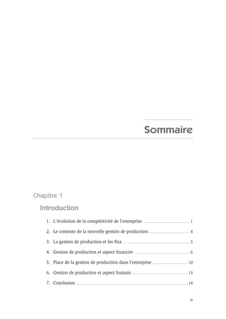XI
Sommaire
Chapitre 1
Introduction
1. L’évolution de la compétitivité de l’entreprise ............................................................ 1
2. Le contexte de la nouvelle gestion de production .................................................... 4
3. La gestion de production et les flux ..................................................................................... 5
4. Gestion de production et aspect financier ...................................................................... 6
5. Place de la gestion de production dans l’entreprise .............................................10
6. Gestion de production et aspect humain .......................................................................13
7. Conclusion ..............................................................................................................................................14
 