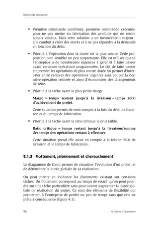 Gestion de production
96 © Éditions d’Organisation
• Première commande conﬁrmée, première commande exécutée,
pour ne pas mettre en fabrication des produits qui ne seront
jamais vendus. Mais cette solution a un inconvénient majeur :
elle conduit à créer des stocks et à ne pas répondre à la demande
en fonction du délai.
• Priorité à l’opération dont la durée est la plus courte. Cette pro-
position peut sembler un peu surprenante. Elle est utilisée quand
l’entreprise a de nombreuses urgences à gérer et à faire passer
avant certaines opérations programmées. Le fait de faire passer
en premier les opérations de plus courte durée lui permet d’inter-
caler entre celles-ci des opérations urgentes sans couper la der-
nière opération réalisée et ainsi d’économiser des changements
de série.
• Priorité à la tâche ayant la plus petite marge.
Marge = temps restant jusqu’à la livraison – temps total
d’achèvement du projet.
Cette situation permet de tenir compte à la fois du délai de livrai-
son et du temps de fabrication.
• Priorité à la tâche ayant le ratio critique le plus faible.
Ratio critique = temps restant jusqu’à la livraison/somme
des temps des opérations restant à effectuer.
Cette situation prend elle aussi en compte à la fois le délai de
livraison et le temps de fabrication.
2.1.3 Flottement, jalonnement et chevauchement
Le diagramme de Gantt permet de visualiser l’évolution d’un projet, et
de déterminer la durée globale de sa réalisation.
On peut mettre en évidence les ﬂottements existant sur certaines
tâches. Un ﬂottement correspond au temps de retard qu’on peut pren-
dre sur une tâche particulière sans pour autant augmenter la durée glo-
bale de réalisation du projet. Ce sont des éléments de ﬂexibilité qui
permettent à l’entreprise de perdre un peu de temps sans que cela ne
prête à conséquence (ﬁgure 4.1).
 