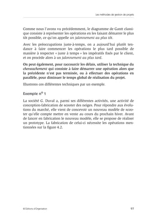 Les méthodes de gestion de projets
97© Éditions d’Organisation
Comme nous l’avons vu précédemment, le diagramme de Gantt classi-
que consiste à représenter les opérations en les faisant démarrer le plus
tôt possible, ce qu’on appelle un jalonnement au plus tôt.
Avec les préoccupations juste-à-temps, on a aujourd’hui plutôt ten-
dance à faire commencer les opérations le plus tard possible de
manière à respecter « juste à temps » les impératifs ﬁxés par le client,
et on procède alors à un jalonnement au plus tard.
On peut également, pour raccourcir les délais, utiliser la technique du
chevauchement qui consiste à faire démarrer une opération alors que
la précédente n’est pas terminée, ou à effectuer des opérations en
parallèle, pour diminuer le temps global de réalisation du projet.
Illustrons ces différentes techniques par un exemple.
Exemple no 1
La société G. Duval a, parmi ses différentes activités, une activité de
conception-fabrication de scooter des neiges. Pour répondre aux évolu-
tions du marché, elle vient de concevoir un nouveau modèle de scoo-
ter qu’elle compte mettre en vente au cours du prochain hiver. Avant
de lancer en fabrication le nouveau modèle, elle se propose de réaliser
un prototype. La fabrication de celui-ci nécessite les opérations men-
tionnées sur la ﬁgure 4.2.
 