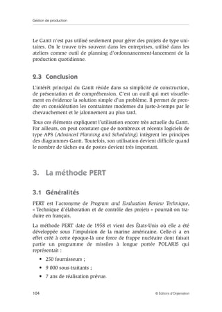 Gestion de production
104 © Éditions d’Organisation
Le Gantt n’est pas utilisé seulement pour gérer des projets de type uni-
taires. On le trouve très souvent dans les entreprises, utilisé dans les
ateliers comme outil de planning d’ordonnancement-lancement de la
production quotidienne.
2.3 Conclusion
L’intérêt principal du Gantt réside dans sa simplicité de construction,
de présentation et de compréhension. C’est un outil qui met visuelle-
ment en évidence la solution simple d’un problème. Il permet de pren-
dre en considération les contraintes modernes du juste-à-temps par le
chevauchement et le jalonnement au plus tard.
Tous ces éléments expliquent l’utilisation encore très actuelle du Gantt.
Par ailleurs, on peut constater que de nombreux et récents logiciels de
type APS (Advanced Planning and Scheduling) intègrent les principes
des diagrammes Gantt. Toutefois, son utilisation devient difﬁcile quand
le nombre de tâches ou de postes devient très important.
3. La méthode PERT
3.1 Généralités
PERT est l’acronyme de Program and Evaluation Review Technique,
« Technique d’élaboration et de contrôle des projets » pourrait-on tra-
duire en français.
La méthode PERT date de 1958 et vient des États-Unis où elle a été
développée sous l’impulsion de la marine américaine. Celle-ci a en
effet créé à cette époque-là une force de frappe nucléaire dont faisait
partie un programme de missiles à longue portée POLARIS qui
représentait :
• 250 fournisseurs ;
• 9 000 sous-traitants ;
• 7 ans de réalisation prévue.
 