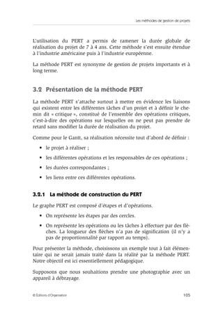Les méthodes de gestion de projets
105© Éditions d’Organisation
L’utilisation du PERT a permis de ramener la durée globale de
réalisation du projet de 7 à 4 ans. Cette méthode s’est ensuite étendue
à l’industrie américaine puis à l’industrie européenne.
La méthode PERT est synonyme de gestion de projets importants et à
long terme.
3.2 Présentation de la méthode PERT
La méthode PERT s’attache surtout à mettre en évidence les liaisons
qui existent entre les différentes tâches d’un projet et à déﬁnir le che-
min dit « critique », constitué de l’ensemble des opérations critiques,
c’est-à-dire des opérations sur lesquelles on ne peut pas prendre de
retard sans modiﬁer la durée de réalisation du projet.
Comme pour le Gantt, sa réalisation nécessite tout d’abord de déﬁnir :
• le projet à réaliser ;
• les différentes opérations et les responsables de ces opérations ;
• les durées correspondantes ;
• les liens entre ces différentes opérations.
3.2.1 La méthode de construction du PERT
Le graphe PERT est composé d’étapes et d’opérations.
• On représente les étapes par des cercles.
• On représente les opérations ou les tâches à effectuer par des ﬂè-
ches. La longueur des ﬂèches n’a pas de signiﬁcation (il n’y a
pas de proportionnalité par rapport au temps).
Pour présenter la méthode, choisissons un exemple tout à fait élémen-
taire qui ne serait jamais traité dans la réalité par la méthode PERT.
Notre objectif est ici essentiellement pédagogique.
Supposons que nous souhaitions prendre une photographie avec un
appareil à débrayage.
 