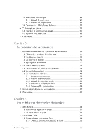 XIII© Éditions d’Organisation
5.3 Méthode de mise en ligne................................................................................................... 48
5.3.1 Méthode des antériorités ..........................................................................................48
5.3.2 Méthode des rangs moyens .....................................................................................51
5.4 Optimisation – Méthode des chaînons....................................................................... 52
6. Technologie de groupe .................................................................................................................59
6.1 Pourquoi la technologie de groupe............................................................................... 59
6.2 Systèmes de classification................................................................................................... 61
7. Conclusion ..............................................................................................................................................64
Chapitre 3
La prévision de la demande
1. Objectifs et contraintes de la prévision de la demande .....................................65
1.1 Objectif de la prévision de la demande..................................................................... 66
1.2 Les éléments du choix........................................................................................................... 69
1.3 Les sources de données........................................................................................................ 70
1.4 Typologie de la demande .................................................................................................... 70
2. Les méthodes de prévision ........................................................................................................71
2.1 Généralités sur les méthodes de prévision.............................................................. 71
2.2 Les méthodes qualitatives................................................................................................... 72
2.3 Les méthodes quantitatives................................................................................................ 73
2.3.1 Représentation graphique ........................................................................................73
2.3.2 Méthode de décomposition ......................................................................................74
2.3.3 Méthode des moyennes mobiles ...........................................................................79
2.3.4 Méthodes de lissage exponentiel ..........................................................................82
2.3.5 Autres modèles mathématiques ...........................................................................84
3. Erreurs et incertitude sur les prévisions .........................................................................85
4. Conclusion ..............................................................................................................................................88
Chapitre 4
Les méthodes de gestion de projets
1. Introduction ...........................................................................................................................................91
1.1 Fonctions de la gestion de projet................................................................................... 92
1.2 But de la gestion de projet.................................................................................................. 93
2. La méthode Gantt .............................................................................................................................93
2.1 Présentation de la technique Gantt............................................................................... 94
2.1.1 Critère de représentation classique du Gantt ................................................95
 