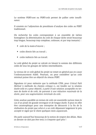 Les méthodes de gestion de projets
117© Éditions d’Organisation
Le système PERT-cost ou PERT-coût permet de pallier cette insufﬁ-
sance.
Il consiste en l’adjonction de procédures d’analyse des coûts au PERT
traditionnel.
On recherche les coûts correspondant à un ensemble de tâches
homogènes (la détermination du coût de chaque tâche serait beaucoup
trop longue, beaucoup trop complexe, coûteuse, et par trop inexacte) :
• coût de la main-d’œuvre ;
• coûts directs liés au travail ;
• coûts indirects liés au travail.
Le coût global du projet se calcule en faisant la somme des différents
coûts de tous les groupes de tâches intermédiaires.
Le niveau de ce coût global du projet ne remet en général pas en cause
l’ordonnancement établi. Pourtant, on peut considérer qu’un coût
minimal puisse être un objectif du réseau PERT.
Signalons ici pour mémoire que la méthode CPM, pour Critical Path
Method (« méthode du chemin critique »), est fondée sur la relation
durée-coût et a pour objectif, à partir d’une solution acceptable en ter-
mes de durée et de coût, de parvenir à une réduction maximale de la
durée, pour une augmentation minimale du coût.
Cette analyse parallèle en termes de coût est essentielle surtout dans le
cas d’un projet de grande envergure et de longue durée. Il peut en effet
être catastrophique pour une entreprise de découvrir à la ﬁn de la
réalisation du projet que celui-ci a un coût dépassant largement le prix
accepté et signé par le client quelques mois auparavant.
On parle aujourd’hui beaucoup de la notion de respect des délais. Mais
ce dernier ne doit pas être tenu à n’importe quel prix !
 