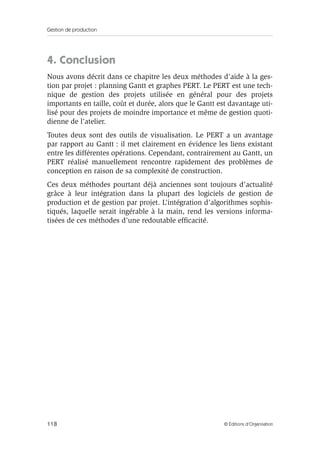 Gestion de production
118 © Éditions d’Organisation
4. Conclusion
Nous avons décrit dans ce chapitre les deux méthodes d’aide à la ges-
tion par projet : planning Gantt et graphes PERT. Le PERT est une tech-
nique de gestion des projets utilisée en général pour des projets
importants en taille, coût et durée, alors que le Gantt est davantage uti-
lisé pour des projets de moindre importance et même de gestion quoti-
dienne de l’atelier.
Toutes deux sont des outils de visualisation. Le PERT a un avantage
par rapport au Gantt : il met clairement en évidence les liens existant
entre les différentes opérations. Cependant, contrairement au Gantt, un
PERT réalisé manuellement rencontre rapidement des problèmes de
conception en raison de sa complexité de construction.
Ces deux méthodes pourtant déjà anciennes sont toujours d’actualité
grâce à leur intégration dans la plupart des logiciels de gestion de
production et de gestion par projet. L’intégration d’algorithmes sophis-
tiqués, laquelle serait ingérable à la main, rend les versions informa-
tisées de ces méthodes d’une redoutable efﬁcacité.
 