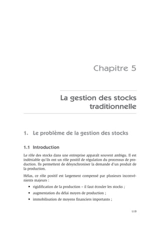 119
Chapitre 5
La gestion des stocks
traditionnelle
1. Le problème de la gestion des stocks
1.1 Introduction
Le rôle des stocks dans une entreprise apparaît souvent ambigu. Il est
indéniable qu’ils ont un rôle positif de régulation du processus de pro-
duction. Ils permettent de désynchroniser la demande d’un produit de
la production.
Hélas, ce rôle positif est largement compensé par plusieurs inconvé-
nients majeurs :
• rigidiﬁcation de la production – il faut écouler les stocks ;
• augmentation du délai moyen de production ;
• immobilisation de moyens ﬁnanciers importants ;
 
