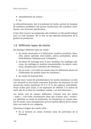 Gestion de production
120 © Éditions d’Organisation
• immobilisation de surface ;
• etc.
La désynchronisation, due à la présence de stocks, permet de masquer
de nombreux problèmes tels qu’une maintenance des machines insuf-
ﬁsante, une mauvaise planiﬁcation...
Il faut donc trouver un compromis aﬁn d’obtenir ce rôle positif indiqué
pour un coût minimal. Tel va être un des objectifs permanents de la
gestion de production.
1.2 Différents types de stocks
On distingue différents types de stocks :
1. les stocks nécessaires à la fabrication, matières premières, ébau-
ches, pièces spéciales sous-traitées, pièces normalisées, pièces
intermédiaires fabriquées par l’entreprise ;
2. les pièces de rechange pour le parc machines, les outillages spé-
ciaux, les outillages et matières consommables, les pièces, maté-
riaux, produits pour l’entretien des bâtiments ;
3. les en-cours, c’est-à-dire les stocks entre les différentes phases de
l’élaboration du produit (entre les machines) ;
4. les stocks de produits ﬁnis.
Comme nous l’avons dit précédemment, les stocks constituent à la fois
une nécessité et une lourde contrainte ﬁnancière. En moyenne, le coût
annuel des stocks représente 25 % à 35 % des capitaux immobilisés.
Avant d’aller plus avant, il est important de réﬂéchir à la notion de
stock aﬁn de ne plus les considérer comme « un mal nécessaire ».
Les stocks sont de natures différentes. Certains sont des stocks
« subis », c’est-à-dire involontaires alors que d’autres sont « voulus »
car inhérents au mode de production. En énumérant un certain nom-
bre de stocks, nous remarquerons qu’il est parfois délicat de les classer
dans une seule de ces catégories.
Cherchons l’origine des stocks subis :
• Ils se forment en raison d’erreurs dans les prévisions de la
demande.
 