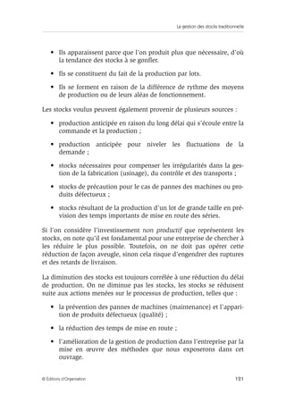 La gestion des stocks traditionnelle
121© Éditions d’Organisation
• Ils apparaissent parce que l’on produit plus que nécessaire, d’où
la tendance des stocks à se gonﬂer.
• Ils se constituent du fait de la production par lots.
• Ils se forment en raison de la différence de rythme des moyens
de production ou de leurs aléas de fonctionnement.
Les stocks voulus peuvent également provenir de plusieurs sources :
• production anticipée en raison du long délai qui s’écoule entre la
commande et la production ;
• production anticipée pour niveler les ﬂuctuations de la
demande ;
• stocks nécessaires pour compenser les irrégularités dans la ges-
tion de la fabrication (usinage), du contrôle et des transports ;
• stocks de précaution pour le cas de pannes des machines ou pro-
duits défectueux ;
• stocks résultant de la production d’un lot de grande taille en pré-
vision des temps importants de mise en route des séries.
Si l’on considère l’investissement non productif que représentent les
stocks, on note qu’il est fondamental pour une entreprise de chercher à
les réduire le plus possible. Toutefois, on ne doit pas opérer cette
réduction de façon aveugle, sinon cela risque d’engendrer des ruptures
et des retards de livraison.
La diminution des stocks est toujours corrélée à une réduction du délai
de production. On ne diminue pas les stocks, les stocks se réduisent
suite aux actions menées sur le processus de production, telles que :
• la prévention des pannes de machines (maintenance) et l’appari-
tion de produits défectueux (qualité) ;
• la réduction des temps de mise en route ;
• l’amélioration de la gestion de production dans l’entreprise par la
mise en œuvre des méthodes que nous exposerons dans cet
ouvrage.
 