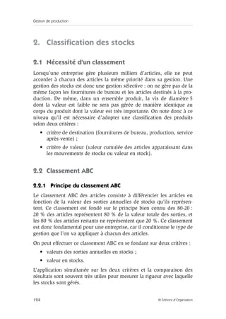 Gestion de production
124 © Éditions d’Organisation
2. Classiﬁcation des stocks
2.1 Nécessité d’un classement
Lorsqu’une entreprise gère plusieurs milliers d’articles, elle ne peut
accorder à chacun des articles la même priorité dans sa gestion. Une
gestion des stocks est donc une gestion sélective : on ne gère pas de la
même façon les fournitures de bureau et les articles destinés à la pro-
duction. De même, dans un ensemble produit, la vis de diamètre 5
dont la valeur est faible ne sera pas gérée de manière identique au
corps du produit dont la valeur est très importante. On note donc à ce
niveau qu’il est nécessaire d’adopter une classiﬁcation des produits
selon deux critères :
• critère de destination (fournitures de bureau, production, service
après-vente) ;
• critère de valeur (valeur cumulée des articles apparaissant dans
les mouvements de stocks ou valeur en stock).
2.2 Classement ABC
2.2.1 Principe du classement ABC
Le classement ABC des articles consiste à différencier les articles en
fonction de la valeur des sorties annuelles de stocks qu’ils représen-
tent. Ce classement est fondé sur le principe bien connu des 80-20 :
20 % des articles représentent 80 % de la valeur totale des sorties, et
les 80 % des articles restants ne représentent que 20 %. Ce classement
est donc fondamental pour une entreprise, car il conditionne le type de
gestion que l’on va appliquer à chacun des articles.
On peut effectuer ce classement ABC en se fondant sur deux critères :
• valeurs des sorties annuelles en stocks ;
• valeur en stocks.
L’application simultanée sur les deux critères et la comparaison des
résultats sont souvent très utiles pour mesurer la rigueur avec laquelle
les stocks sont gérés.
 