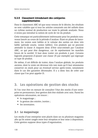 Gestion de production
130 © Éditions d’Organisation
2.3.2 Classement introduisant des catégories
supplémentaires
Dans le classement ABC tel que nous venons de le décrire, les résultats
ne sont valables que si tous les articles concernés ont été utilisés dans
un rythme normal de production sur toute la période analysée. Nous
n’avons pas introduit la notion de cycle de vie du produit.
Cette remarque est particulièrement intéressante pour les produits nou-
veaux lancés au cours de la période d’analyse. Étant en phase de lance-
ment, les ventes sont faibles et le volume des sorties est donc très
faible (période courte, ventes faibles). Ces produits qui ne peuvent
atteindre la classe A risquent donc d’être sous-estimés par l’analyse
ABC, ce qui peut être dangereux, car ils représentent les marchés
futurs de la société. Il faut donc traiter ces produits à part. Certains
logiciels proposent d’ajouter une classe (N par exemple) qui regroupe
ce type de produit.
De même, il est difﬁcile de traiter, dans l’analyse globale, les produits
anciens, dont la vente est devenue très rare mais qu’il faut néanmoins
conserver en stock pour un éventuel service après-vente, notamment
dans le cas des garanties décennales. Il y a donc lieu de créer une
classe que l’on peut appeler D.
3. Les opérations de gestion des stocks
Si l’on veut être en mesure de connaître l’état des stocks d’une entre-
prise en permanence, leur gestion doit être réalisée avec soin. Parmi les
opérations nécessaires, on trouve :
• le magasinage ;
• la gestion des entrées /sorties ;
• les inventaires.
3.1 Le magasinage
Les stocks d’une entreprise sont placés dans un ou plusieurs magasins
aﬁn qu’ils soient rangés entre leur réception et leur mise à disposition.
Cette gestion suppose deux types d’organisation.
 
