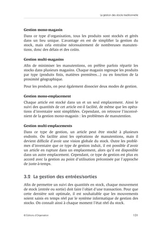 La gestion des stocks traditionnelle
131© Éditions d’Organisation
Gestion mono-magasin
Dans ce type d’organisation, tous les produits sont stockés et gérés
dans un lieu unique. L’avantage en est de simpliﬁer la gestion du
stock, mais cela entraîne nécessairement de nombreuses manuten-
tions, donc des délais et des coûts.
Gestion multi-magasins
Aﬁn de minimiser les manutentions, on préfère parfois répartir les
stocks dans plusieurs magasins. Chaque magasin regroupe les produits
par type (produits ﬁnis, matières premières...) ou en fonction de la
proximité géographique.
Pour les produits, on peut également dissocier deux modes de gestion.
Gestion mono-emplacement
Chaque article est stocké dans un et un seul emplacement. Ainsi le
suivi des quantités de cet article est-il facilité, de même que les opéra-
tions d’inventaire sont simpliﬁées. Cependant, on retrouve l’inconvé-
nient de la gestion mono-magasin : les problèmes de manutention.
Gestion multi-emplacements
Dans ce type de gestion, un article peut être stocké à plusieurs
endroits. On facilite ainsi les opérations de manutentions, mais il
devient difﬁcile d’avoir une vision globale du stock. Outre les problè-
mes d’inventaire que ce type de gestion induit, il est possible d’avoir
un article en rupture dans un emplacement, alors qu’il est disponible
dans un autre emplacement. Cependant, ce type de gestion est plus en
accord avec la gestion au point d’utilisation préconisée par l’approche
de juste-à-temps.
3.2 La gestion des entrées/sorties
Aﬁn de permettre un suivi des quantités en stock, chaque mouvement
de stock (entrée ou sortie) doit faire l’objet d’une transaction. Pour que
cette dernière soit optimale, il est souhaitable que les mouvements
soient saisis en temps réel par le système informatique de gestion des
stocks. On connaît ainsi à chaque moment l’état réel du stock.
 