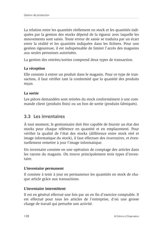 Gestion de production
132 © Éditions d’Organisation
La relation entre les quantités réellement en stock et les quantités indi-
quées par la gestion des stocks dépend de la rigueur avec laquelle les
mouvements sont saisis. Toute erreur de saisie se traduira par un écart
entre la réalité et les quantités indiquées dans les ﬁchiers. Pour une
gestion rigoureuse, il est indispensable de limiter l’accès des magasins
aux seules personnes autorisées.
La gestion des entrées/sorties comprend deux types de transaction.
La réception
Elle consiste à entrer un produit dans le magasin. Pour ce type de tran-
saction, il faut vériﬁer tant la conformité que la quantité des produits
reçus.
La sortie
Les pièces demandées sont retirées du stock conformément à une com-
mande client (produits ﬁnis) ou un bon de sortie (produits fabriqués).
3.3 Les inventaires
À tout moment, le gestionnaire doit être capable de fournir un état des
stocks pour chaque référence en quantité et en emplacement. Pour
vériﬁer la qualité de l’état des stocks (différence entre stock réel et
image informatique du stock), il faut effectuer des inventaires, et éven-
tuellement remettre à jour l’image informatique.
Un inventaire consiste en une opération de comptage des articles dans
les rayons du magasin. On trouve principalement trois types d’inven-
taire.
L’inventaire permanent
Il consiste à tenir à jour en permanence les quantités en stock de cha-
que article grâce aux transactions.
L’inventaire intermittent
Il est en général effectué une fois par an en ﬁn d’exercice comptable. Il
est effectué pour tous les articles de l’entreprise, d’où une grosse
charge de travail qui perturbe son activité.
 