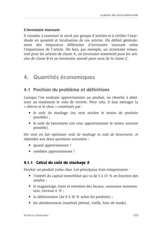 La gestion des stocks traditionnelle
133© Éditions d’Organisation
L’inventaire tournant
Il consiste à examiner le stock par groupe d’articles et à vériﬁer l’exac-
titude en quantité et localisation de ces articles. On déﬁnit générale-
ment des fréquences différentes d’inventaire tournant selon
l’importance de l’article. On fera, par exemple, un inventaire trimes-
triel pour les articles de classe A, un inventaire semestriel pour les arti-
cles de classe B et un inventaire annuel pour ceux de la classe C.
4. Quantités économiques
4.1 Position du problème et déﬁnitions
Lorsque l’on souhaite approvisionner un produit, on cherche à dimi-
nuer au maximum le coût de revient. Pour cela, il faut ménager la
« chèvre et le chou » constitués par :
• le coût de stockage (on veut stocker le moins de produits
possible) ;
• le coût de lancement (on veut approvisionner le moins souvent
possible).
On veut en fait optimiser coût de stockage et coût de lancement, et
répondre aux deux questions suivantes :
• quand approvisionner ?
• combien approvisionner ?
4.1.1 Calcul du coût de stockage S
Stocker un produit coûte cher. Les principaux frais comprennent :
• l’intérêt du capital immobilisé qui va de 5 à 15 % en fonction des
années ;
• le magasinage, loyer et entretien des locaux, assurance manuten-
tion, environ 6 % ;
• la détérioration (de 0 à 10 % selon les produits) ;
• les obsolescences (matériel périmé, vieilli, hors de mode).
 