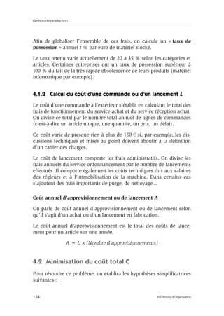 Gestion de production
134 © Éditions d’Organisation
Aﬁn de globaliser l’ensemble de ces frais, on calcule un « taux de
possession » annuel t % par euro de matériel stocké.
Le taux retenu varie actuellement de 20 à 35 % selon les catégories et
articles. Certaines entreprises ont un taux de possession supérieur à
100 % du fait de la très rapide obsolescence de leurs produits (matériel
informatique par exemple).
4.1.2 Calcul du coût d’une commande ou d’un lancement L
Le coût d’une commande à l’extérieur s’établit en calculant le total des
frais de fonctionnement du service achat et du service réception achat.
On divise ce total par le nombre total annuel de lignes de commandes
(c’est-à-dire un article unique, une quantité, un prix, un délai).
Ce coût varie de presque rien à plus de 150 € si, par exemple, les dis-
cussions techniques et mises au point doivent aboutir à la déﬁnition
d’un cahier des charges.
Le coût de lancement comporte les frais administratifs. On divise les
frais annuels du service ordonnancement par le nombre de lancements
effectués. Il comporte également les coûts techniques dus aux salaires
des régleurs et à l’immobilisation de la machine. Dans certains cas
s’ajoutent des frais importants de purge, de nettoyage...
Coût annuel d’approvisionnement ou de lancement A
On parle de coût annuel d’approvisionnement ou de lancement selon
qu’il s’agit d’un achat ou d’un lancement en fabrication.
Le coût annuel d’approvisionnement est le total des coûts de lance-
ment pour un article sur une année.
A = L × (Nombre d’approvisionnements)
4.2 Minimisation du coût total C
Pour résoudre ce problème, on établira les hypothèses simpliﬁcatrices
suivantes :
 