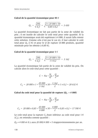 Gestion de production
138 © Éditions d’Organisation
Calcul de la quantité économique pour 85 €
La quantité économique ne fait pas partie de la zone de validité du
prix ; il est inutile de calculer le coût total pour cette quantité. Si la
quantité économique avait été supérieure à 4 000, il aurait fallu retenir
cette solution. Comme cela n’est pas le cas ici, il faut calculer le coût
total pour Qe (1 €) et pour le Q de rupture (4 000 produits, quantité
minimale pour les obtenir à 0,85 €).
Calcul de la quantité économique pour 1 €
La quantité économique fait partie de la zone de validité du prix. On
calcule alors le coût total pour cette quantité :
€
Calcul du coût total pour la quantité de rupture (Q3 = 4 000)
€
Le coût total pour la rupture C3 étant inférieur au coût total pour 1 €
(C2), on retiendra comme quantité :
Q3 = 4 000 et il y aura 20 000/4 000 = 5 réapprovisionnements par an.
Q1
2NL
a1t
----------
2 20 000 50××
0,85 0,2×
--------------------------------------- 3 430= = =
Q2
2NL
a2t
----------
2 20 000 50××
1 0,2×
--------------------------------------- 3 162= = =
C Na
N
Q
----L
Q
2
----at++=
C2 20 000 1
20 000
3 162
----------------- 50
3 162
2
-------------- 1 0,2× 20 632=×+×+×=
C Na
N
Q
----L
Q
2
----at++=
C3 20 000 0,85
20 000
4 000
----------------- 50
4 000
2
-------------- 0,85 0,2× 17 590=×+×+×=
 