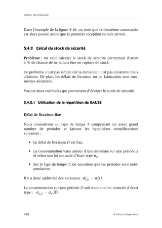 Gestion de production
148 © Éditions d’Organisation
Dans l’exemple de la ﬁgure 5.16, on note que la deuxième commande
est alors passée avant que la première réception ne soit arrivée.
5.4.2 Calcul du stock de sécurité
Problème : on veut calculer le stock de sécurité permettant d’avoir
x % de chance de ne jamais être en rupture de stock.
Ce problème n’est pas simple car la demande n’est pas constante mais
aléatoire. De plus, les délais de livraison ou de fabrication sont eux-
mêmes aléatoires.
Voyons deux méthodes qui permettent d’évaluer le stock de sécurité.
5.4.2.1 Utilisation de la répartition de GAUSS
Délai de livraison ﬁxe
Nous considérons un laps de temps T comprenant un assez grand
nombre de périodes et faisons les hypothèses simpliﬁcatrices
suivantes :
• Le délai de livraison D est ﬁxe.
• La consommation varie autour d’une moyenne sur une période x
et selon une loi normale d’écart type σx.
• Sur le laps de temps T, on considère que les périodes sont indé-
pendantes.
Il y a donc additivité des variances : .
La consommation sur une période D suit donc une loi normale d’écart
type : .
σx,D
2 σx
2D=
σx,D σx D=
 