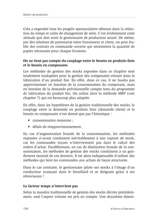 Gestion de production
154 © Éditions d’Organisation
Cela a engendré tous les progrès spectaculaires obtenus dans la réduc-
tion du temps et coûts de changement de série. C’est évidemment cette
attitude que doit avoir le gestionnaire de production actuel. De même,
par des relations de partenariat entre fournisseur et client, on peut éta-
blir des contrats en commande ouverte qui minimisent la quantité de
papier nécessaire pour chaque livraison.
On ne tient pas compte du couplage entre le besoin en produits ﬁnis
et le besoin en composants
Les méthodes de gestion des stocks exposées dans ce chapitre sont
totalement inadaptées pour la gestion des composants entrant dans la
fabrication d’un produit ﬁni. En effet, dans ce cas, il ne faudra pas
approvisionner en fonction de la consommation du composant, mais
en fonction de la demande prévisionnelle compte tenu du programme
de fabrication du produit ﬁni. On utilise alors la méthode MRP (voir
chapitre 7) qui est beaucoup plus adaptée.
En effet, dans les hypothèses de la gestion traditionnelle des stocks, le
couplage entre la demande en produits ﬁnis (demande client) et le
besoin en composants n’est donné que par l’historique :
• consommation moyenne ;
• délais de réapprovisionnement.
En cas d’augmentation brutale de la consommation, les méthodes
exposées ci-avant conduisent inévitablement à une rupture de stock,
car les commandes reçues n’interviennent pas dans le calcul des
ordres d’achat. Parallèlement, en cas de diminution brutale de la con-
sommation, les méthodes de gestion des stocks conduisent à un gon-
ﬂement excessif de ces derniers. Il est alors indispensable d’utiliser des
méthodes qui lient les commandes aux achats de façon structurée.
Dans le cas contraire, le gestionnaire pilote ses stocks à l’image d’un
conducteur avançant dans le brouillard et se dirigeant grâce à ses
rétroviseurs !
Le facteur temps n’intervient pas
Selon la manière traditionnelle de gestion des stocks décrite précédem-
ment, seul l’aspect volume est pris en compte. Une deuxième dimen-
 