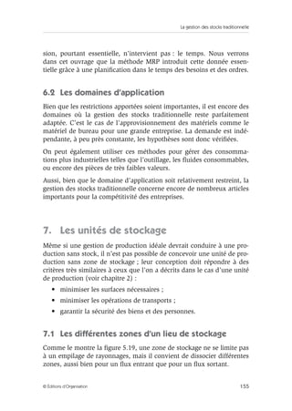 La gestion des stocks traditionnelle
155© Éditions d’Organisation
sion, pourtant essentielle, n’intervient pas : le temps. Nous verrons
dans cet ouvrage que la méthode MRP introduit cette donnée essen-
tielle grâce à une planiﬁcation dans le temps des besoins et des ordres.
6.2 Les domaines d’application
Bien que les restrictions apportées soient importantes, il est encore des
domaines où la gestion des stocks traditionnelle reste parfaitement
adaptée. C’est le cas de l’approvisionnement des matériels comme le
matériel de bureau pour une grande entreprise. La demande est indé-
pendante, à peu près constante, les hypothèses sont donc vériﬁées.
On peut également utiliser ces méthodes pour gérer des consomma-
tions plus industrielles telles que l’outillage, les ﬂuides consommables,
ou encore des pièces de très faibles valeurs.
Aussi, bien que le domaine d’application soit relativement restreint, la
gestion des stocks traditionnelle concerne encore de nombreux articles
importants pour la compétitivité des entreprises.
7. Les unités de stockage
Même si une gestion de production idéale devrait conduire à une pro-
duction sans stock, il n’est pas possible de concevoir une unité de pro-
duction sans zone de stockage ; leur conception doit répondre à des
critères très similaires à ceux que l’on a décrits dans le cas d’une unité
de production (voir chapitre 2) :
• minimiser les surfaces nécessaires ;
• minimiser les opérations de transports ;
• garantir la sécurité des biens et des personnes.
7.1 Les différentes zones d’un lieu de stockage
Comme le montre la ﬁgure 5.19, une zone de stockage ne se limite pas
à un empilage de rayonnages, mais il convient de dissocier différentes
zones, aussi bien pour un ﬂux entrant que pour un ﬂux sortant.
 