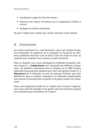 Gestion de production
162 © Éditions d’Organisation
• visualisation rapide de l’état des stocks ;
• réduction des risques d’accidents par la suppression d’allées et
venues ;
• stockage en rotation continuelle.
On peut l’utiliser pour stocker des cartons, des bacs et des palettes.
8. Conclusion
Les stocks constituent un « mal nécessaire » pour tout système de ges-
tion industrielle. Ils apportent de la souplesse en masquant de nom-
breux problèmes mais leur coût est élevé. Gérer les stocks est donc un
impératif pour maîtriser leurs niveaux au juste nécessaire.
Dans ce chapitre, nous avons développé les méthodes de gestion utili-
sées lorsqu'il y a indépendance de la demande des différents compo-
sants. On détaillera notamment dans le chapitre sur le MRP d'autres
approches beaucoup plus adaptées pour faire cette gestion lorsqu'il y a
dépendance de la demande au sens du principe d'Orlicky que nous
détaillerons dans ce chapitre. Cependant, les méthodes traditionnelles
sont toujours d'actualité pour la gestion d'un grand nombre de compo-
sants.
Nous avons également proﬁté de ce chapitre pour évoquer l'organisa-
tion d'une unité de stockage et les grands types de matériels proposés
aux industriels pour économiser de l'espace.
 