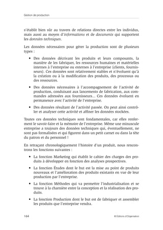 Gestion de production
164 © Éditions d’Organisation
s’établit bien sûr au travers de relations directes entre les individus,
mais aussi au moyen d’informations et de documents qui supportent
les données techniques.
Les données nécessaires pour gérer la production sont de plusieurs
types :
• Des données décrivant les produits et leurs composants, la
manière de les fabriquer, les ressources humaines et matérielles
internes à l’entreprise ou externes à l’entreprise (clients, fournis-
seurs). Ces données sont relativement stables et n’évoluent qu’à
la création ou à la modiﬁcation des produits, des processus ou
des ressources.
• Des données nécessaires à l’accompagnement de l’activité de
production, conduisant aux lancements de fabrication, aux com-
mandes adressées aux fournisseurs... Ces données évoluent en
permanence avec l’activité de l’entreprise.
• Des données résultant de l’activité passée. On peut ainsi contrô-
ler et analyser cette activité et afﬁner les données stockées.
Toutes ces données techniques sont fondamentales, car elles renfer-
ment le savoir-faire et la mémoire de l’entreprise. Même une minuscule
entreprise a toujours des données techniques qui, éventuellement, ne
sont pas formalisées et qui ﬁgurent dans un petit carnet ou dans la tête
du patron et du personnel !
En retraçant chronologiquement l’histoire d’un produit, nous rencon-
trons les fonctions suivantes :
• La fonction Marketing qui établit le cahier des charges des pro-
duits à développer en fonction des analyses prospectives.
• La fonction Études dont le but est la mise au point de produits
nouveaux et l’amélioration des produits existants en vue de leur
production par l’entreprise.
• La fonction Méthodes qui va permettre l’industrialisation et se
trouve à la charnière entre la conception et la réalisation des pro-
duits.
• La fonction Production dont le but est de fabriquer et assembler
les produits que l’entreprise vendra.
 