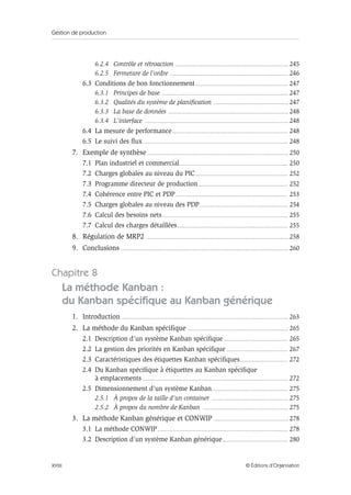 Gestion de production
XVIII © Éditions d’Organisation
6.2.4 Contrôle et rétroaction ............................................................................................ 245
6.2.5 Fermeture de l’ordre ................................................................................................ 246
6.3 Conditions de bon fonctionnement........................................................................... 247
6.3.1 Principes de base ....................................................................................................... 247
6.3.2 Qualités du système de planification ............................................................. 247
6.3.3 La base de données .................................................................................................. 248
6.3.4 L’interface ..................................................................................................................... 248
6.4 La mesure de performance.............................................................................................. 248
6.5 Le suivi des flux...................................................................................................................... 248
7. Exemple de synthèse ................................................................................................................... 250
7.1 Plan industriel et commercial........................................................................................ 250
7.2 Charges globales au niveau du PIC........................................................................... 252
7.3 Programme directeur de production......................................................................... 252
7.4 Cohérence entre PIC et PDP........................................................................................... 253
7.5 Charges globales au niveau des PDP........................................................................ 254
7.6 Calcul des besoins nets...................................................................................................... 255
7.7 Calcul des charges détaillées.......................................................................................... 255
8. Régulation de MRP2 .................................................................................................................... 258
9. Conclusions ......................................................................................................................................... 260
Chapitre 8
La méthode Kanban :
du Kanban spécifique au Kanban générique
1. Introduction ........................................................................................................................................ 263
2. La méthode du Kanban spécifique .................................................................................. 265
2.1 Description d’un système Kanban spécifique .................................................... 265
2.2 La gestion des priorités en Kanban spécifique.................................................. 267
2.3 Caractéristiques des étiquettes Kanban spécifiques....................................... 272
2.4 Du Kanban spécifique à étiquettes au Kanban spécifique
à emplacements ....................................................................................................................... 272
2.5 Dimensionnement d’un système Kanban.............................................................. 275
2.5.1 À propos de la taille d’un container ............................................................... 275
2.5.2 À propos du nombre de Kanban ...................................................................... 275
3. La méthode Kanban générique et CONWIP ............................................................. 278
3.1 La méthode CONWIP.......................................................................................................... 278
3.2 Description d’un système Kanban générique..................................................... 280
 