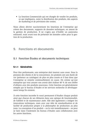 Fonctions, documents et données techniques
165© Éditions d’Organisation
• La fonction Commerciale qui est chargée de vendre les produits,
ce qui impliquera, outre la distribution des produits, des aspects
de marketing et de prévisions des ventes.
Nous allons décrire succinctement les fonctions de l’entreprise qui
créent des documents, supports de données techniques, en amont de
la gestion de production. Il ne s’agira pas d’établir un panorama
exhaustif, mais avant tout de présenter les données utiles pour la ges-
tion de la production.
2. Fonctions et documents
2.1 Fonction Études et documents techniques
2.1.1 Généralités
Pour être performante, une entreprise doit innover sans cesse. Sous la
pression des clients et de la concurrence, les produits ont une durée de
vie (présence au catalogue) de plus en plus courte et il faut donc que
l’entreprise se remette continuellement en cause. On estime qu’une
entreprise qui veut assurer son avenir doit réaliser 40 % de son chiffre
d’affaires avec des produits nouveaux. Cette fonction est généralement
remplie par le bureau d’études et les services recherche et développe-
ment lorsqu’ils existent.
À cette fonction incombe le souci permanent d’étudier chaque produit
ainsi que chacun de ses éléments dans une optique de fonctionnalité,
de ﬁabilité et de maintenance aisée. Elle doit également y intégrer les
innovations techniques, mais avec une idée de standardisation et de
facilité de production propre à la philosophie de production au plus
juste. La conception d’un produit – on le voit immédiatement – ne peut
se faire dans l’isolement du bureau d’études sans collaboration avec
les autres fonctions.
 