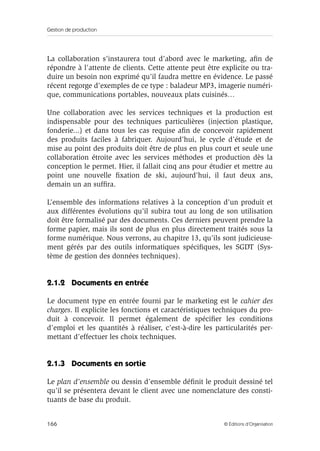 Gestion de production
166 © Éditions d’Organisation
La collaboration s’instaurera tout d’abord avec le marketing, aﬁn de
répondre à l’attente de clients. Cette attente peut être explicite ou tra-
duire un besoin non exprimé qu’il faudra mettre en évidence. Le passé
récent regorge d’exemples de ce type : baladeur MP3, imagerie numéri-
que, communications portables, nouveaux plats cuisinés…
Une collaboration avec les services techniques et la production est
indispensable pour des techniques particulières (injection plastique,
fonderie...) et dans tous les cas requise aﬁn de concevoir rapidement
des produits faciles à fabriquer. Aujourd’hui, le cycle d’étude et de
mise au point des produits doit être de plus en plus court et seule une
collaboration étroite avec les services méthodes et production dès la
conception le permet. Hier, il fallait cinq ans pour étudier et mettre au
point une nouvelle ﬁxation de ski, aujourd’hui, il faut deux ans,
demain un an sufﬁra.
L’ensemble des informations relatives à la conception d’un produit et
aux différentes évolutions qu’il subira tout au long de son utilisation
doit être formalisé par des documents. Ces derniers peuvent prendre la
forme papier, mais ils sont de plus en plus directement traités sous la
forme numérique. Nous verrons, au chapitre 13, qu’ils sont judicieuse-
ment gérés par des outils informatiques spéciﬁques, les SGDT (Sys-
tème de gestion des données techniques).
2.1.2 Documents en entrée
Le document type en entrée fourni par le marketing est le cahier des
charges. Il explicite les fonctions et caractéristiques techniques du pro-
duit à concevoir. Il permet également de spéciﬁer les conditions
d’emploi et les quantités à réaliser, c’est-à-dire les particularités per-
mettant d’effectuer les choix techniques.
2.1.3 Documents en sortie
Le plan d’ensemble ou dessin d’ensemble déﬁnit le produit dessiné tel
qu’il se présentera devant le client avec une nomenclature des consti-
tuants de base du produit.
 