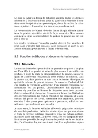 Fonctions, documents et données techniques
167© Éditions d’Organisation
Le plan de détail ou dessin de déﬁnition explicite toutes les données
nécessaires à l’exécution d’une pièce ou partie d’un ensemble. Il con-
tient toutes les spéciﬁcations géométriques, d’état de surface, de traite-
ments spéciaux... Il constitue une annexe au plan d’ensemble.
La nomenclature de bureau d’études donne chaque élément consti-
tuant le produit, identiﬁé et décrit de façon sommaire. Nous verrons
comment se situe la nomenclature de gestion de production par rap-
port à celle-ci.
Les articles constituant l’ensemble produit doivent être identiﬁés. Il
peut s’agir d’articles déjà existants, donc possédant un code ou des
articles nouveaux pour lesquels il faudra créer un code.
2.2 Fonction Méthodes et documents techniques
2.2.1 Généralités
La fonction Méthodes a pour ﬁnalité de permettre de passer d’un plan
ou d’une idée à un produit et même le plus souvent à des milliers de
produits. Il s’agit du stade de l’industrialisation du produit. Nous évo-
quons là la différence fondamentale entre artisanat et industrie. Dans
le premier cas, deux produits ne sont jamais totalement identiques, ce
qui fait la richesse du produit artisanal. En revanche, l’industriel doit
être capable de reproduire facilement et d’une manière économique de
nombreuses fois un produit. L’industrialisation doit expliciter la
manière d’y procéder en limitant la dispersion entre deux produits.
Outre ces objectifs techniques et économiques, la fonction Méthodes a
des objectifs humains. En effet, la réalisation des processus et la con-
ception des postes de travail, notamment leur ergonomie, pourront
conduire à des postes pour opérateurs « pensants », sollicitant leur
réﬂexion et pas seulement leurs muscles.
À court terme, la fonction Méthodes effectue la préparation technique
du travail de production : déﬁnition et mise à jour des gammes, dessin
et étude de pièces et outillages nécessaires, tenue des ﬁchiers outillage,
machines, coûts par poste... À moyen terme, son rôle comprend l’amé-
lioration des procédés, la simpliﬁcation des produits et de leur fabrica-
tion, l’amélioration des postes de travail et de leur implantation. À plus
 