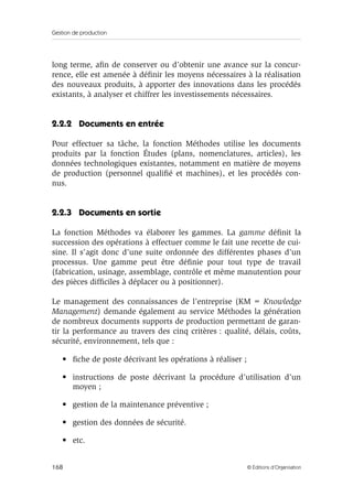 Gestion de production
168 © Éditions d’Organisation
long terme, aﬁn de conserver ou d’obtenir une avance sur la concur-
rence, elle est amenée à déﬁnir les moyens nécessaires à la réalisation
des nouveaux produits, à apporter des innovations dans les procédés
existants, à analyser et chiffrer les investissements nécessaires.
2.2.2 Documents en entrée
Pour effectuer sa tâche, la fonction Méthodes utilise les documents
produits par la fonction Études (plans, nomenclatures, articles), les
données technologiques existantes, notamment en matière de moyens
de production (personnel qualiﬁé et machines), et les procédés con-
nus.
2.2.3 Documents en sortie
La fonction Méthodes va élaborer les gammes. La gamme déﬁnit la
succession des opérations à effectuer comme le fait une recette de cui-
sine. Il s’agit donc d’une suite ordonnée des différentes phases d’un
processus. Une gamme peut être déﬁnie pour tout type de travail
(fabrication, usinage, assemblage, contrôle et même manutention pour
des pièces difﬁciles à déplacer ou à positionner).
Le management des connaissances de l’entreprise (KM = Knowledge
Management) demande également au service Méthodes la génération
de nombreux documents supports de production permettant de garan-
tir la performance au travers des cinq critères : qualité, délais, coûts,
sécurité, environnement, tels que :
• ﬁche de poste décrivant les opérations à réaliser ;
• instructions de poste décrivant la procédure d’utilisation d’un
moyen ;
• gestion de la maintenance préventive ;
• gestion des données de sécurité.
• etc.
 