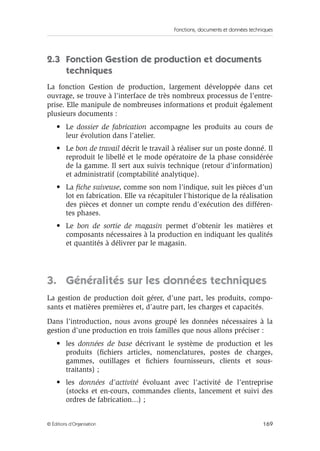 Fonctions, documents et données techniques
169© Éditions d’Organisation
2.3 Fonction Gestion de production et documents
techniques
La fonction Gestion de production, largement développée dans cet
ouvrage, se trouve à l’interface de très nombreux processus de l’entre-
prise. Elle manipule de nombreuses informations et produit également
plusieurs documents :
• Le dossier de fabrication accompagne les produits au cours de
leur évolution dans l’atelier.
• Le bon de travail décrit le travail à réaliser sur un poste donné. Il
reproduit le libellé et le mode opératoire de la phase considérée
de la gamme. Il sert aux suivis technique (retour d’information)
et administratif (comptabilité analytique).
• La ﬁche suiveuse, comme son nom l’indique, suit les pièces d’un
lot en fabrication. Elle va récapituler l’historique de la réalisation
des pièces et donner un compte rendu d’exécution des différen-
tes phases.
• Le bon de sortie de magasin permet d’obtenir les matières et
composants nécessaires à la production en indiquant les qualités
et quantités à délivrer par le magasin.
3. Généralités sur les données techniques
La gestion de production doit gérer, d’une part, les produits, compo-
sants et matières premières et, d’autre part, les charges et capacités.
Dans l’introduction, nous avons groupé les données nécessaires à la
gestion d’une production en trois familles que nous allons préciser :
• les données de base décrivant le système de production et les
produits (ﬁchiers articles, nomenclatures, postes de charges,
gammes, outillages et ﬁchiers fournisseurs, clients et sous-
traitants) ;
• les données d’activité évoluant avec l’activité de l’entreprise
(stocks et en-cours, commandes clients, lancement et suivi des
ordres de fabrication...) ;
 