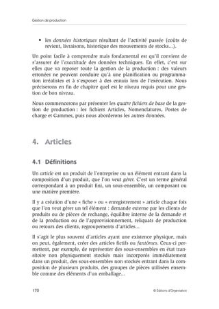 Gestion de production
170 © Éditions d’Organisation
• les données historiques résultant de l’activité passée (coûts de
revient, livraisons, historique des mouvements de stocks...).
Un point facile à comprendre mais fondamental est qu’il convient de
s’assurer de l’exactitude des données techniques. En effet, c’est sur
elles que va reposer toute la gestion de la production : des valeurs
erronées ne peuvent conduire qu’à une planiﬁcation ou programma-
tion irréalistes et à s’exposer à des ennuis lors de l’exécution. Nous
préciserons en ﬁn de chapitre quel est le niveau requis pour une ges-
tion de bon niveau.
Nous commencerons par présenter les quatre ﬁchiers de base de la ges-
tion de production : les ﬁchiers Articles, Nomenclatures, Postes de
charge et Gammes, puis nous aborderons les autres données.
4. Articles
4.1 Déﬁnitions
Un article est un produit de l’entreprise ou un élément entrant dans la
composition d’un produit, que l’on veut gérer. C’est un terme général
correspondant à un produit ﬁni, un sous-ensemble, un composant ou
une matière première.
Il y a création d’une « ﬁche » ou « enregistrement » article chaque fois
que l’on veut gérer un tel élément : demande externe par les clients de
produits ou de pièces de rechange, équilibre interne de la demande et
de la production ou de l’approvisionnement, reliquats de production
ou retours des clients, regroupements d’articles...
Il s’agit le plus souvent d’articles ayant une existence physique, mais
on peut, également, créer des articles ﬁctifs ou fantômes. Ceux-ci per-
mettent, par exemple, de représenter des sous-ensembles en état tran-
sitoire non physiquement stockés mais incorporés immédiatement
dans un produit, des sous-ensembles non stockés entrant dans la com-
position de plusieurs produits, des groupes de pièces utilisées ensem-
ble comme des éléments d’un emballage...
 