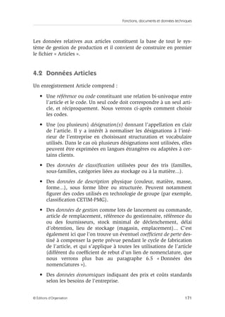 Fonctions, documents et données techniques
171© Éditions d’Organisation
Les données relatives aux articles constituent la base de tout le sys-
tème de gestion de production et il convient de construire en premier
le ﬁchier « Articles ».
4.2 Données Articles
Un enregistrement Article comprend :
• Une référence ou code constituant une relation bi-univoque entre
l’article et le code. Un seul code doit correspondre à un seul arti-
cle, et réciproquement. Nous verrons ci-après comment choisir
les codes.
• Une (ou plusieurs) désignation(s) donnant l’appellation en clair
de l’article. Il y a intérêt à normaliser les désignations à l’inté-
rieur de l’entreprise en choisissant structuration et vocabulaire
utilisés. Dans le cas où plusieurs désignations sont utilisées, elles
peuvent être exprimées en langues étrangères ou adaptées à cer-
tains clients.
• Des données de classiﬁcation utilisées pour des tris (familles,
sous-familles, catégories liées au stockage ou à la matière...).
• Des données de description physique (couleur, matière, masse,
forme...), sous forme libre ou structurée. Peuvent notamment
ﬁgurer des codes utilisés en technologie de groupe (par exemple,
classiﬁcation CETIM-PMG).
• Des données de gestion comme lots de lancement ou commande,
article de remplacement, référence du gestionnaire, référence du
ou des fournisseurs, stock minimal de déclenchement, délai
d’obtention, lieu de stockage (magasin, emplacement)... C’est
également ici que l’on trouve un éventuel coefﬁcient de perte des-
tiné à compenser la perte prévue pendant le cycle de fabrication
de l’article, et qui s’applique à toutes les utilisations de l’article
(différent du coefﬁcient de rebut d’un lien de nomenclature, que
nous verrons plus bas au paragraphe 6.5 « Données des
nomenclatures »).
• Des données économiques indiquant des prix et coûts standards
selon les besoins de l’entreprise.
 