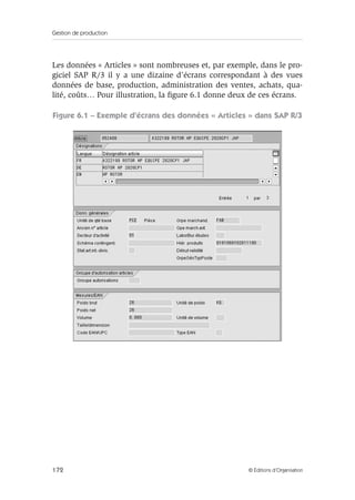 Gestion de production
172 © Éditions d’Organisation
Les données « Articles » sont nombreuses et, par exemple, dans le pro-
giciel SAP R/3 il y a une dizaine d’écrans correspondant à des vues
données de base, production, administration des ventes, achats, qua-
lité, coûts… Pour illustration, la ﬁgure 6.1 donne deux de ces écrans.
Figure 6.1 – Exemple d’écrans des données « Articles » dans SAP R/3
 