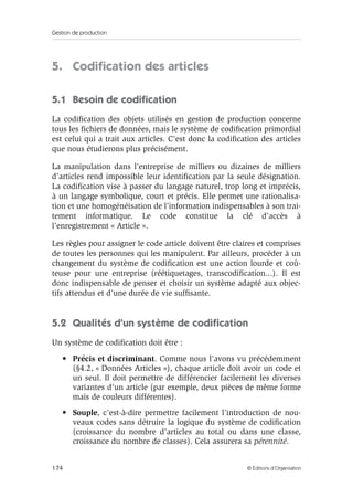 Gestion de production
174 © Éditions d’Organisation
5. Codiﬁcation des articles
5.1 Besoin de codiﬁcation
La codiﬁcation des objets utilisés en gestion de production concerne
tous les ﬁchiers de données, mais le système de codiﬁcation primordial
est celui qui a trait aux articles. C’est donc la codiﬁcation des articles
que nous étudierons plus précisément.
La manipulation dans l’entreprise de milliers ou dizaines de milliers
d’articles rend impossible leur identiﬁcation par la seule désignation.
La codiﬁcation vise à passer du langage naturel, trop long et imprécis,
à un langage symbolique, court et précis. Elle permet une rationalisa-
tion et une homogénéisation de l’information indispensables à son trai-
tement informatique. Le code constitue la clé d’accès à
l’enregistrement « Article ».
Les règles pour assigner le code article doivent être claires et comprises
de toutes les personnes qui les manipulent. Par ailleurs, procéder à un
changement du système de codiﬁcation est une action lourde et coû-
teuse pour une entreprise (réétiquetages, transcodiﬁcation...). Il est
donc indispensable de penser et choisir un système adapté aux objec-
tifs attendus et d’une durée de vie sufﬁsante.
5.2 Qualités d’un système de codiﬁcation
Un système de codiﬁcation doit être :
• Précis et discriminant. Comme nous l’avons vu précédemment
(§4.2, « Données Articles »), chaque article doit avoir un code et
un seul. Il doit permettre de différencier facilement les diverses
variantes d’un article (par exemple, deux pièces de même forme
mais de couleurs différentes).
• Souple, c’est-à-dire permettre facilement l’introduction de nou-
veaux codes sans détruire la logique du système de codiﬁcation
(croissance du nombre d’articles au total ou dans une classe,
croissance du nombre de classes). Cela assurera sa pérennité.
 